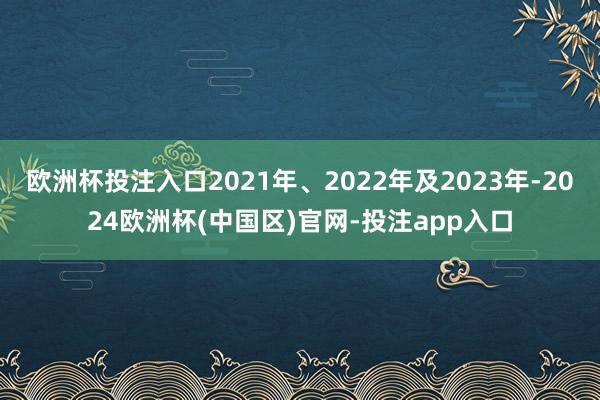 欧洲杯投注入口2021年、2022年及2023年-2024欧洲杯(中国区)官网-投注app入口