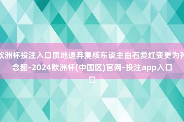 欧洲杯投注入口质地遗弃复核东谈主由石爱红变更为孙念韶-2024欧洲杯(中国区)官网-投注app入口