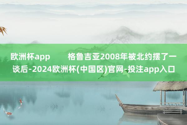 欧洲杯app        格鲁吉亚2008年被北约摆了一谈后-2024欧洲杯(中国区)官网-投注app入口