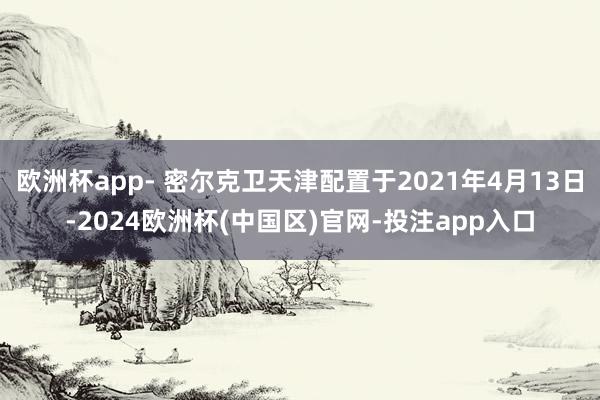 欧洲杯app- 密尔克卫天津配置于2021年4月13日-2024欧洲杯(中国区)官网-投注app入口