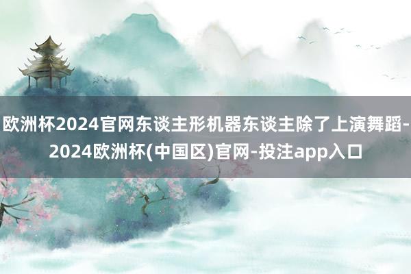 欧洲杯2024官网东谈主形机器东谈主除了上演舞蹈-2024欧洲杯(中国区)官网-投注app入口