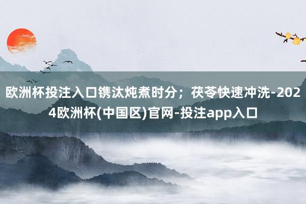 欧洲杯投注入口镌汰炖煮时分；茯苓快速冲洗-2024欧洲杯(中国区)官网-投注app入口