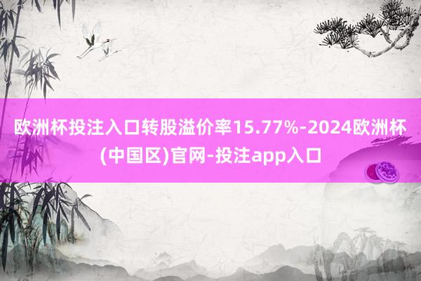 欧洲杯投注入口转股溢价率15.77%-2024欧洲杯(中国区)官网-投注app入口