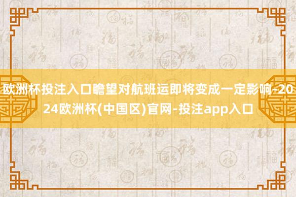欧洲杯投注入口瞻望对航班运即将变成一定影响-2024欧洲杯(中国区)官网-投注app入口