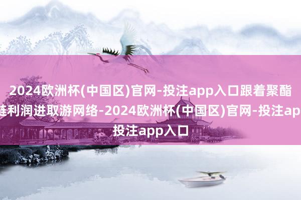 2024欧洲杯(中国区)官网-投注app入口跟着聚酯产业链利润进取游网络-2024欧洲杯(中国区)官网-投注app入口