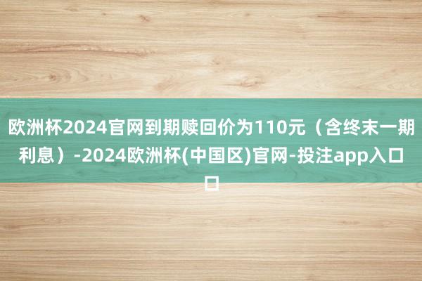 欧洲杯2024官网到期赎回价为110元（含终末一期利息）-2024欧洲杯(中国区)官网-投注app入口
