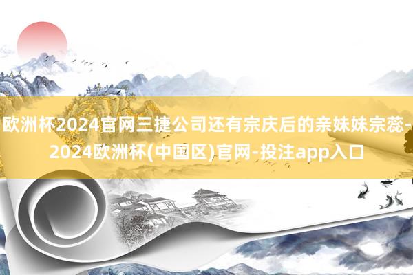 欧洲杯2024官网三捷公司还有宗庆后的亲妹妹宗蕊-2024欧洲杯(中国区)官网-投注app入口