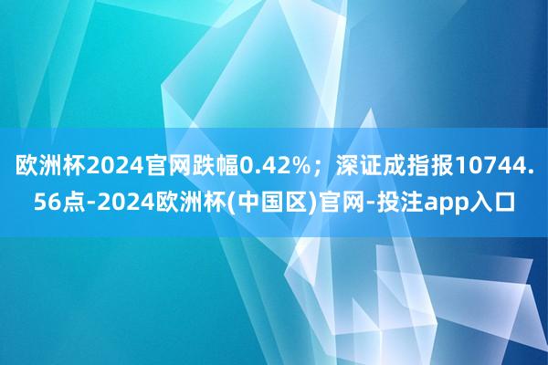 欧洲杯2024官网跌幅0.42%；深证成指报10744.56点-2024欧洲杯(中国区)官网-投注app入口